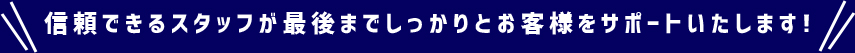 信頼できるスタッフが最後までしっかりとお客様をサポートいたします！